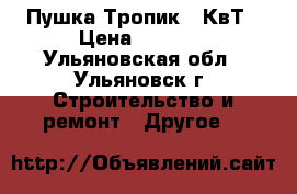 Пушка Тропик 15КвТ › Цена ­ 4 500 - Ульяновская обл., Ульяновск г. Строительство и ремонт » Другое   